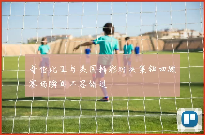 哥伦比亚与美国精彩对决集锦回顾赛场瞬间不容错过