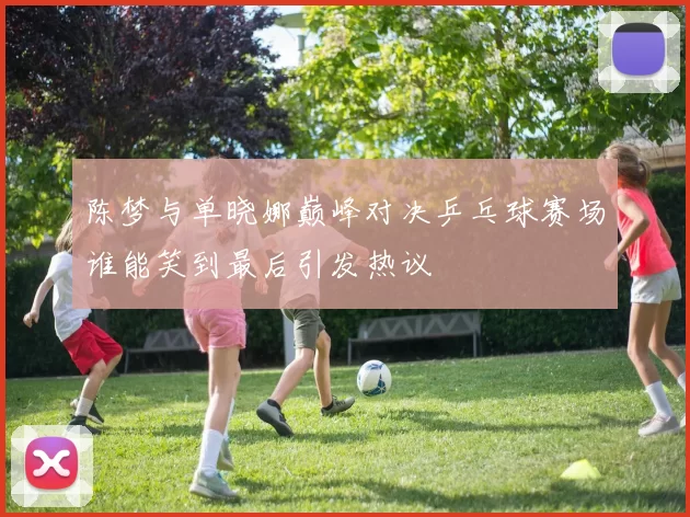 陈梦与单晓娜巅峰对决乒乓球赛场谁能笑到最后引发热议