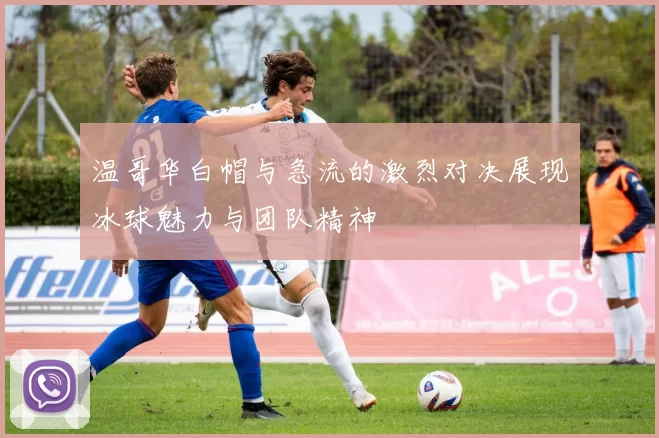 温哥华白帽与急流的激烈对决展现冰球魅力与团队精神