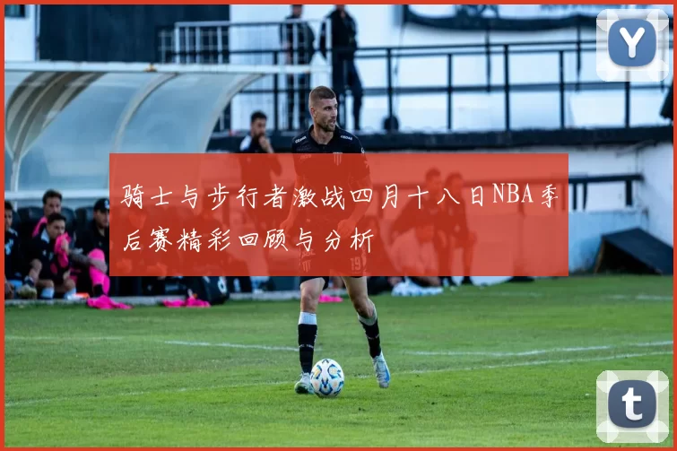 骑士与步行者激战四月十八日NBA季后赛精彩回顾与分析