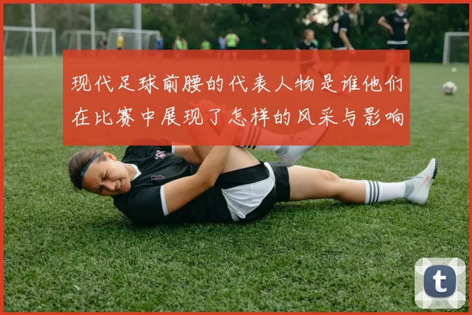 现代足球前腰的代表人物是谁他们在比赛中展现了怎样的风采与影响力