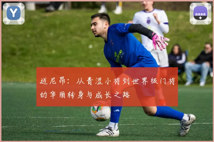 迈尼昂：从青涩小将到世界级门将的华丽转身与成长之路
