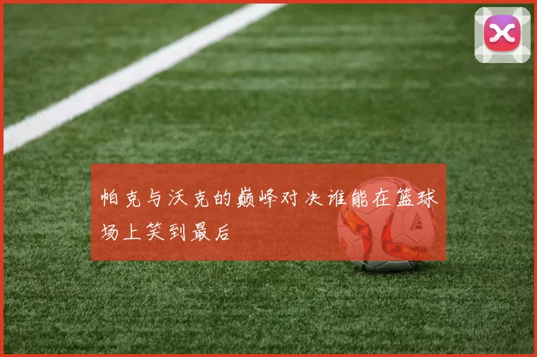 帕克与沃克的巅峰对决谁能在篮球场上笑到最后