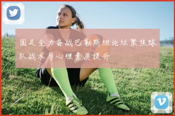 国足全力备战巴勒斯坦论坛聚焦球队战术与心理素质提升