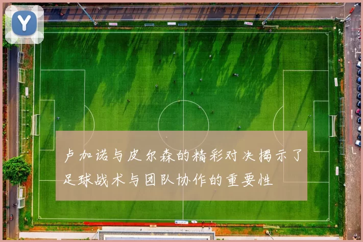 卢加诺与皮尔森的精彩对决揭示了足球战术与团队协作的重要性