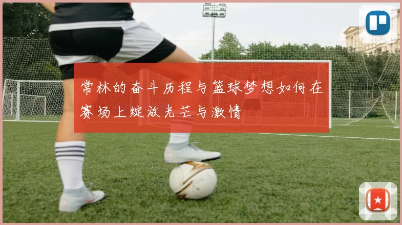 常林的奋斗历程与篮球梦想如何在赛场上绽放光芒与激情