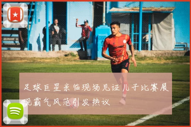 足球巨星亲临现场见证儿子比赛展现霸气风范引发热议