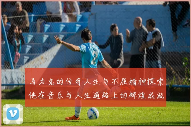 马力克的传奇人生与不屈精神探索他在音乐与人生道路上的辉煌成就与挑战